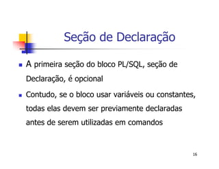 16 
Seção de Declaração 
 A primeira seção do bloco PL/SQL, seção de 
Declaração, é opcional 
 Contudo, se o bloco usar variáveis ou constantes, 
todas elas devem ser previamente declaradas 
antes de serem utilizadas em comandos 
 