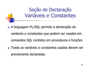 18 
Seção de Declaração 
Variáveis e Constantes 
 A linguagem PL/SQL permite a declaração de 
variáveis e constantes que podem ser usadas em 
comandos SQL contidos em procedures e funções 
 Todas as variáveis e constantes usadas devem ser 
previamente declaradas 
 