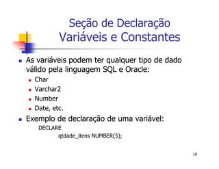 19 
Seção de Declaração 
Variáveis e Constantes 
 As variáveis podem ter qualquer tipo de dado 
válido pela linguagem SQL e Oracle: 
 Char 
 Varchar2 
 Number 
 Date, etc. 
 Exemplo de declaração de uma variável: 
DECLARE 
qtdade_itens NUMBER(5); 
 