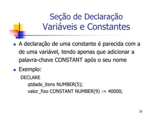 20 
Seção de Declaração 
Variáveis e Constantes 
 A declaração de uma constante é parecida com a 
de uma variável, tendo apenas que adicionar a 
palavra-chave CONSTANT após o seu nome 
 Exemplo: 
DECLARE 
qtdade_itens NUMBER(5); 
valor_fixo CONSTANT NUMBER(9) := 40000; 
 