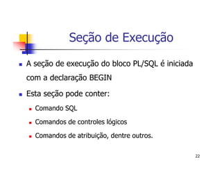 22 
Seção de Execução 
 A seção de execução do bloco PL/SQL é iniciada 
com a declaração BEGIN 
 Esta seção pode conter: 
 Comando SQL 
 Comandos de controles lógicos 
 Comandos de atribuição, dentre outros. 
 