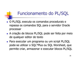 26 
Funcionamento do PL/SQL 
 O PL/SQL executa os comandos procedurais e 
repassa os comandos SQL para o servidor Oracle 
processar 
 A criação de blocos PL/SQL pode ser feita por meio 
de qualquer editor de texto 
 Para executar um programa ou um script PL/SQL 
pode-se utilizar o SQL*Plus ou SQL Worsheet, que 
permite criar, armazenar e executar blocos PL/SQL 
 