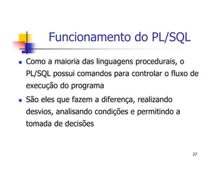 27 
Funcionamento do PL/SQL 
 Como a maioria das linguagens procedurais, o 
PL/SQL possui comandos para controlar o fluxo de 
execução do programa 
 São eles que fazem a diferença, realizando 
desvios, analisando condições e permitindo a 
tomada de decisões 
 