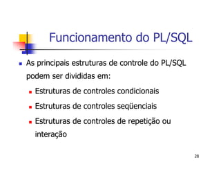 28 
Funcionamento do PL/SQL 
 As principais estruturas de controle do PL/SQL 
podem ser divididas em: 
 Estruturas de controles condicionais 
 Estruturas de controles seqüenciais 
 Estruturas de controles de repetição ou 
interação 
 