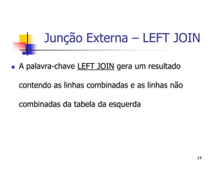 Junção Externa – LEFT JOIN 
14 
 A palavra-chave LEFT JOIN gera um resultado 
contendo as linhas combinadas e as linhas não 
combinadas da tabela da esquerda 
 