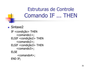 35 
Estruturas de Controle 
Comando IF ... THEN 
 Sintaxe2 
IF <condição> THEN 
<comando1>; 
ELSIF <condição2> THEN 
<comando2>; 
ELSIF <condição3> THEN 
<comando3>; 
ELSE 
<comando4>; 
END IF; 
 