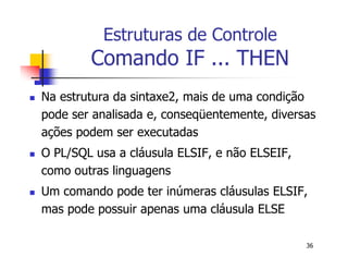36 
Estruturas de Controle 
Comando IF ... THEN 
 Na estrutura da sintaxe2, mais de uma condição 
pode ser analisada e, conseqüentemente, diversas 
ações podem ser executadas 
 O PL/SQL usa a cláusula ELSIF, e não ELSEIF, 
como outras linguagens 
 Um comando pode ter inúmeras cláusulas ELSIF, 
mas pode possuir apenas uma cláusula ELSE 
 