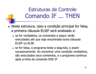 37 
Estruturas de Controle 
Comando IF ... THEN 
 Nesta estrutura, caso a condição principal for falsa, 
a primeira cláusula ELSIF será analisada e: 
 se for verdadeira, os comandos a seguir serão 
executados até que seja encontrada outra cláusula 
ELSIF ou ELSE 
 se for falsa, o programa testa a segunda, e assim 
sucessivamente. Ao encontrar uma condição verdadeira, 
são executados seus comandos, e o programa continua 
após a linha do comando END IF 
 