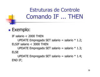 38 
Estruturas de Controle 
Comando IF ... THEN 
 Exemplo: 
IF salario < 2000 THEN 
UPDATE Empregado SET salario = salario * 1.2; 
ELSIF salario < 3000 THEN 
UPDATE Empregado SET salario = salario * 1.3; 
ELSE 
UPDATE Empregado SET salario = salario * 1.4; 
END IF; 
 