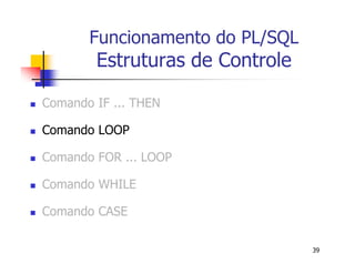 39 
Funcionamento do PL/SQL 
Estruturas de Controle 
 Comando IF ... THEN 
 Comando LOOP 
 Comando FOR ... LOOP 
 Comando WHILE 
 Comando CASE 
 