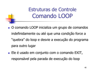 40 
Estruturas de Controle 
Comando LOOP 
 O comando LOOP inicializa um grupo de comandos 
indefinidamente ou até que uma condição force a 
“quebra” do loop e desvie a execução do programa 
para outro lugar 
 Ele é usado em conjunto com o comando EXIT, 
responsável pela parada de execução do loop 
 