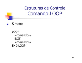 41 
Estruturas de Controle 
Comando LOOP 
 Sintaxe 
LOOP 
<comandos> 
EXIT 
<comandos> 
END LOOP; 
 