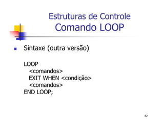 42 
Estruturas de Controle 
Comando LOOP 
 Sintaxe (outra versão) 
LOOP 
<comandos> 
EXIT WHEN <condição> 
<comandos> 
END LOOP; 
 