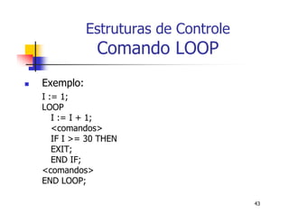 43 
Estruturas de Controle 
Comando LOOP 
 Exemplo: 
I := 1; 
LOOP 
I := I + 1; 
<comandos> 
IF I >= 30 THEN 
EXIT; 
END IF; 
<comandos> 
END LOOP; 
 