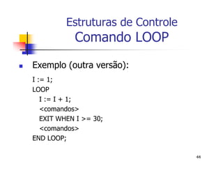 44 
Estruturas de Controle 
Comando LOOP 
 Exemplo (outra versão): 
I := 1; 
LOOP 
I := I + 1; 
<comandos> 
EXIT WHEN I >= 30; 
<comandos> 
END LOOP; 
 