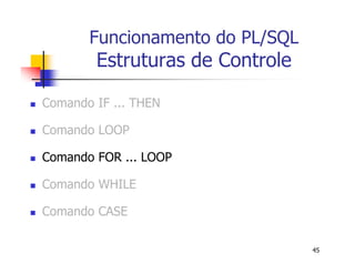 45 
Funcionamento do PL/SQL 
Estruturas de Controle 
 Comando IF ... THEN 
 Comando LOOP 
 Comando FOR ... LOOP 
 Comando WHILE 
 Comando CASE 
 