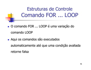 46 
Estruturas de Controle 
Comando FOR ... LOOP 
 O comando FOR ... LOOP é uma variação do 
comando LOOP 
 Aqui os comandos são executados 
automaticamente até que uma condição avaliada 
retorne falsa 
 