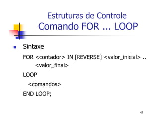 47 
Estruturas de Controle 
Comando FOR ... LOOP 
 Sintaxe 
FOR <contador> IN [REVERSE] <valor_inicial> .. 
<valor_final> 
LOOP 
<comandos> 
END LOOP; 
 