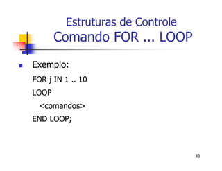 48 
Estruturas de Controle 
Comando FOR ... LOOP 
 Exemplo: 
FOR j IN 1 .. 10 
LOOP 
<comandos> 
END LOOP; 
 