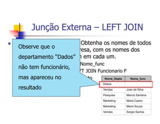 Junção Externa – LEFT JOIN 
 Exemplo (LEFT JOIN): Obtenha os nomes de todos 
os departamentos da empresa, com os nomes dos 
funcionários que trabalham em cada um. 
16 
SELECT D.Nome_Depto, F.Nome_func 
FROM Departamento D LEFT JOIN Funcionario F 
ON D.Cod_depto = F.Cod_depto 
ORDER BY D.Nome_Depto; 
Nome_Depto Nome_func 
Dados 
Vendas Joao da Silva 
Pesquisa Marcio Santana 
Marketing Maria Castro 
Marketing Mario Souza 
Vendas Sergio Santos 
Observe que o 
departamento “Dados” 
não tem funcionário, 
mas apareceu no 
resultado 
 