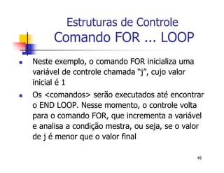 49 
Estruturas de Controle 
Comando FOR ... LOOP 
 Neste exemplo, o comando FOR inicializa uma 
variável de controle chamada “j”, cujo valor 
inicial é 1 
 Os <comandos> serão executados até encontrar 
o END LOOP. Nesse momento, o controle volta 
para o comando FOR, que incrementa a variável 
e analisa a condição mestra, ou seja, se o valor 
de j é menor que o valor final 
 