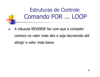 50 
Estruturas de Controle 
Comando FOR ... LOOP 
 A cláusula REVERSE faz com que o contador 
comece no valor mais alto e seja decrescido até 
atingir o valor mais baixo 
 