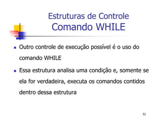 52 
Estruturas de Controle 
Comando WHILE 
 Outro controle de execução possível é o uso do 
comando WHILE 
 Essa estrutura analisa uma condição e, somente se 
ela for verdadeira, executa os comandos contidos 
dentro dessa estrutura 
 