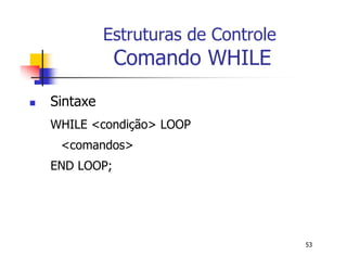 53 
Estruturas de Controle 
Comando WHILE 
 Sintaxe 
WHILE <condição> LOOP 
<comandos> 
END LOOP; 
 