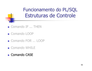 55 
Funcionamento do PL/SQL 
Estruturas de Controle 
 Comando IF ... THEN 
 Comando LOOP 
 Comando FOR ... LOOP 
 Comando WHILE 
 Comando CASE 
 