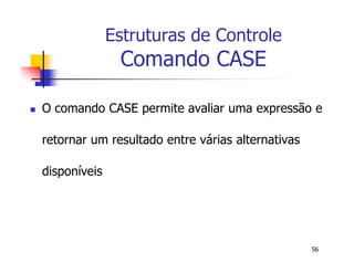 56 
Estruturas de Controle 
Comando CASE 
 O comando CASE permite avaliar uma expressão e 
retornar um resultado entre várias alternativas 
disponíveis 
 