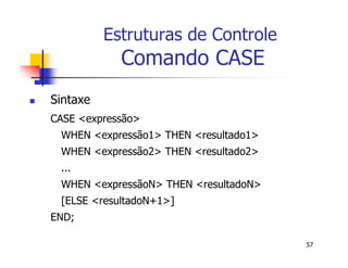 57 
Estruturas de Controle 
Comando CASE 
 Sintaxe 
CASE <expressão> 
WHEN <expressão1> THEN <resultado1> 
WHEN <expressão2> THEN <resultado2> 
... 
WHEN <expressãoN> THEN <resultadoN> 
[ELSE <resultadoN+1>] 
END; 
 