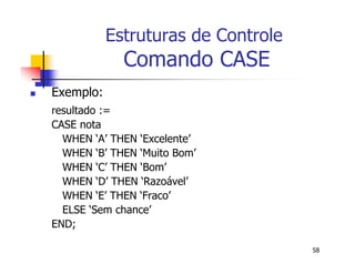 58 
Estruturas de Controle 
Comando CASE 
 Exemplo: 
resultado := 
CASE nota 
WHEN ‘A’ THEN ‘Excelente’ 
WHEN ‘B’ THEN ‘Muito Bom’ 
WHEN ‘C’ THEN ‘Bom’ 
WHEN ‘D’ THEN ‘Razoável’ 
WHEN ‘E’ THEN ‘Fraco’ 
ELSE ‘Sem chance’ 
END; 
 
