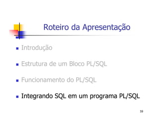 59 
Roteiro da Apresentação 
 Introdução 
 Estrutura de um Bloco PL/SQL 
 Funcionamento do PL/SQL 
 Integrando SQL em um programa PL/SQL 
 
