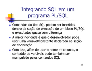60 
Integrando SQL em um 
programa PL/SQL 
 Comandos do tipo SQL podem ser inseridos 
dentro da seção de execução de um bloco PL/SQL 
e executados quase sem diferença 
 A maior novidade é que o desenvolvedor pode 
usar uma variável/constante declarada na seção 
de declaração 
 Com isso, além de usar o nome de colunas, o 
conteúdo de variáveis pode também ser 
manipulado pelos comandos SQL 
 