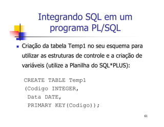 61 
Integrando SQL em um 
programa PL/SQL 
 Criação da tabela Temp1 no seu esquema para 
utilizar as estruturas de controle e a criação de 
variáveis (utilize a Planilha do SQL*PLUS): 
CREATE TABLE Temp1 
(Codigo INTEGER, 
Data DATE, 
PRIMARY KEY(Codigo)); 
 