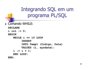 62 
Integrando SQL em um 
programa PL/SQL 
 Comando WHILE: 
DECLARE 
i int := 0; 
BEGIN 
WHILE i <= 10 LOOP 
INSERT 
INTO Temp1 (Codigo, Data) 
VALUES (i, sysdate); 
i := i + 1; 
END LOOP; 
END; 
 