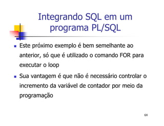 64 
Integrando SQL em um 
programa PL/SQL 
 Este próximo exemplo é bem semelhante ao 
anterior, só que é utilizado o comando FOR para 
executar o loop 
 Sua vantagem é que não é necessário controlar o 
incremento da variável de contador por meio da 
programação 
 