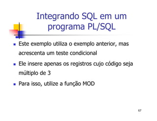 67 
Integrando SQL em um 
programa PL/SQL 
 Este exemplo utiliza o exemplo anterior, mas 
acrescenta um teste condicional 
 Ele insere apenas os registros cujo código seja 
múltiplo de 3 
 Para isso, utilize a função MOD 
 