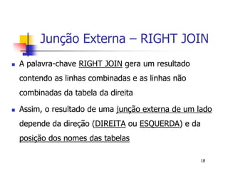 Junção Externa – RIGHT JOIN 
18 
 A palavra-chave RIGHT JOIN gera um resultado 
contendo as linhas combinadas e as linhas não 
combinadas da tabela da direita 
 Assim, o resultado de uma junção externa de um lado 
depende da direção (DIREITA ou ESQUERDA) e da 
posição dos nomes das tabelas 
 