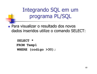 69 
Integrando SQL em um 
programa PL/SQL 
 Para visualizar o resultado dos novos 
dados inseridos utilize o comando SELECT: 
SELECT * 
FROM Temp1 
WHERE (codigo >30); 
 