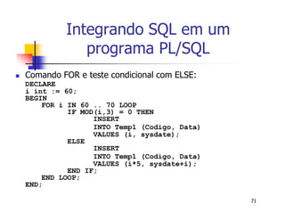 71 
Integrando SQL em um 
programa PL/SQL 
 Comando FOR e teste condicional com ELSE: 
DECLARE 
i int := 60; 
BEGIN 
FOR i IN 60 .. 70 LOOP 
IF MOD(i,3) = 0 THEN 
INSERT 
INTO Temp1 (Codigo, Data) 
VALUES (i, sysdate); 
ELSE 
INSERT 
INTO Temp1 (Codigo, Data) 
VALUES (i*5, sysdate+i); 
END IF; 
END LOOP; 
END; 
 