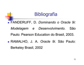 73 
Bibliografia 
 FANDERUFF, D. Dominando o Oracle 9i: 
Modelagem e Desenvolvimento. São 
Paulo: Pearson Education do Brasil, 2003. 
 RAMALHO, J. A. Oracle 9i. São Paulo: 
Berkeley Brasil, 2002 
 