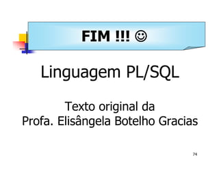 Universidade Presbiteriana Mackenzie 
74 
FIM !!! J 
Banco de Dados – Aula 11 
Linguagem PL/SQL 
Texto original da 
Profa. Elisângela Botelho Gracias 
 