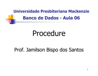 Universidade Presbiteriana Mackenzie 
1 
Banco de Dados - Aula 06 
Procedure 
Prof. Jamilson Bispo dos Santos 
 