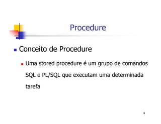 4 
Procedure 
 Conceito de Procedure 
 Uma stored procedure é um grupo de comandos 
SQL e PL/SQL que executam uma determinada 
tarefa 
 