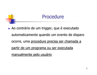 5 
Procedure 
 Ao contrário de um trigger, que é executado 
automaticamente quando um evento de disparo 
ocorre, uma procedure precisa ser chamada a 
partir de um programa ou ser executada 
manualmente pelo usuário 
 