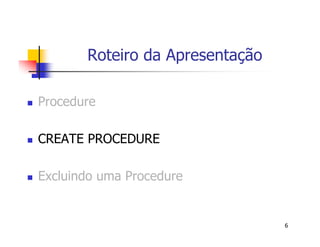 6 
Roteiro da Apresentação 
 Procedure 
 CREATE PROCEDURE 
 Excluindo uma Procedure 
 