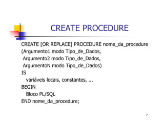 7 
CREATE PROCEDURE 
CREATE [OR REPLACE] PROCEDURE nome_da_procedure 
(Argumento1 modo Tipo_de_Dados, 
Argumento2 modo Tipo_de_Dados, 
ArgumentoN modo Tipo_de_Dados) 
IS 
variáveis locais, constantes, ... 
BEGIN 
Bloco PL/SQL 
END nome_da_procedure; 
 