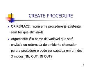 8 
CREATE PROCEDURE 
 OR REPLACE: recria uma procedure já existente, 
sem ter que eliminá-la 
 Argumento: é o nome da variável que será 
enviada ou retornada do ambiente chamador 
para a procedure e pode ser passada em um dos 
3 modos (IN, OUT, IN OUT) 
 