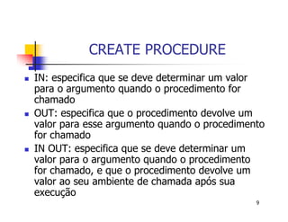 9 
CREATE PROCEDURE 
 IN: especifica que se deve determinar um valor 
para o argumento quando o procedimento for 
chamado 
 OUT: especifica que o procedimento devolve um 
valor para esse argumento quando o procedimento 
for chamado 
 IN OUT: especifica que se deve determinar um 
valor para o argumento quando o procedimento 
for chamado, e que o procedimento devolve um 
valor ao seu ambiente de chamada após sua 
execução 
 